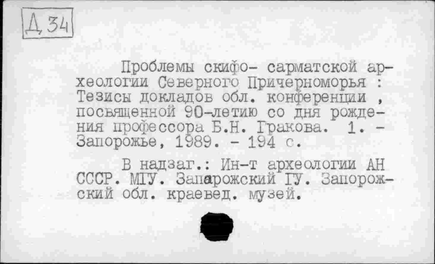 ﻿А за
Проблемы скифо- сарматской археологии Северного Причерноморья : Тезисы докладов обл. конференции , посвященной 90-летию со дня рождения профессора Б.Н. Гракова. 1. -Запорожье, 1989. - 194 с.
В надзаг.: Ин-т археологии АН СССР. МГУ. Запарожский ГУ. Запорожский обл. краевед, музей.